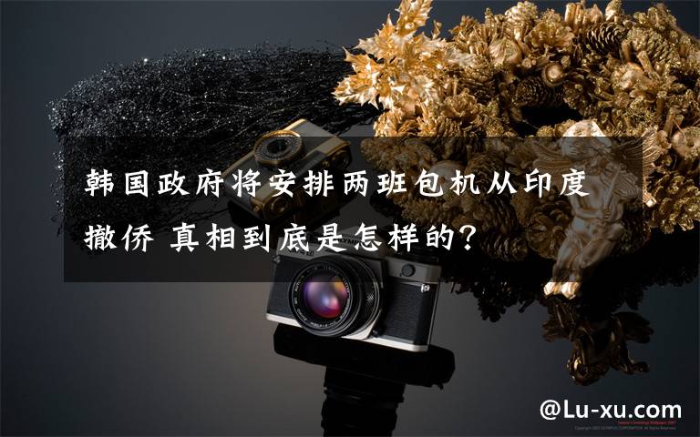 韩国政府将安排两班包机从印度撤侨 真相到底是怎样的？