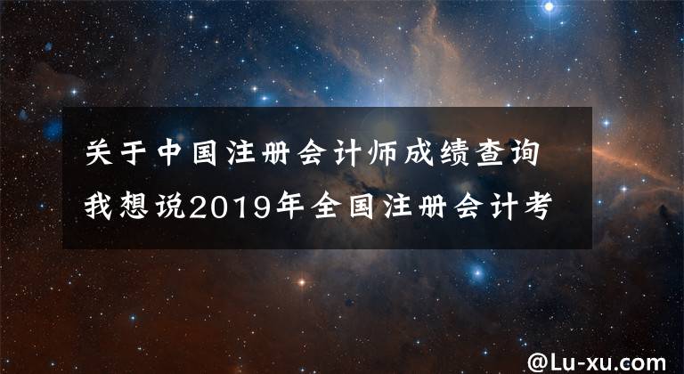 关于中国注册会计师成绩查询我想说2019年全国注册会计考试成绩查询入口已开通（附查询流程）文章配图