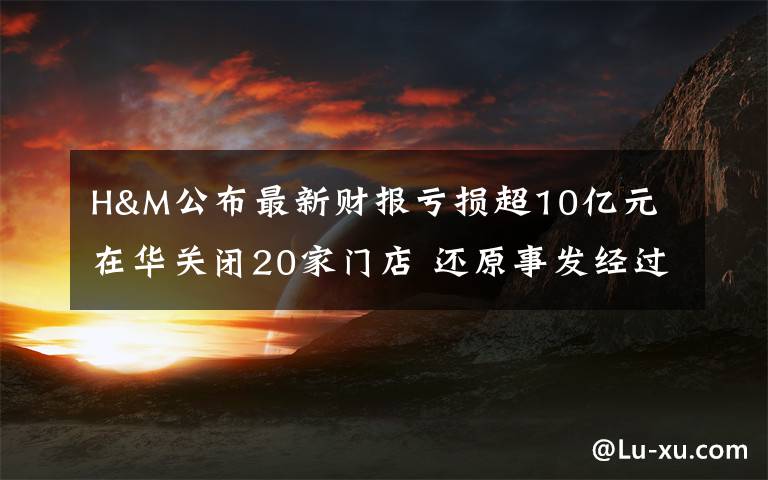 H&M公布最新财报亏损超10亿元 在华关闭20家门店 还原事发经过及背后真相！