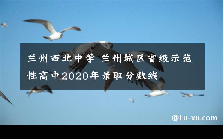 兰州西北中学 兰州城区省级示范性高中2020年录取分数线