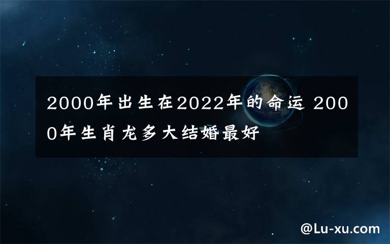 2000年出生在2022年的命运 2000年生肖龙多大结婚最好