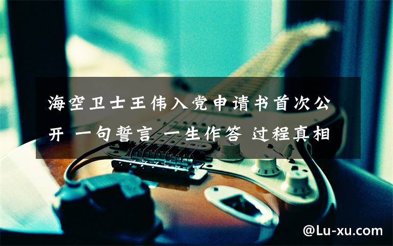 海空卫士王伟入党申请书首次公开 一句誓言 一生作答 过程真相详细揭秘！