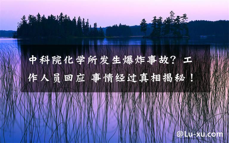 中科院化学所发生爆炸事故？工作人员回应 事情经过真相揭秘！