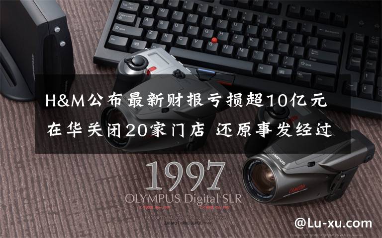 H&M公布最新财报亏损超10亿元 在华关闭20家门店 还原事发经过及背后真相！