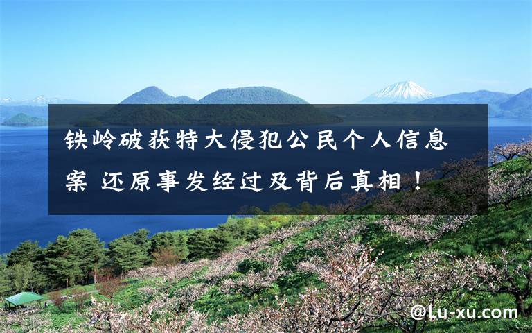 铁岭破获特大侵犯公民个人信息案 还原事发经过及背后真相！