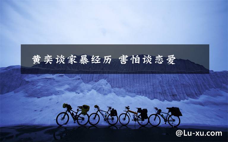  黄奕谈家暴经历 害怕谈恋爱文章配图