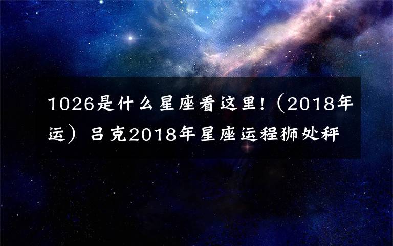 1026是什么星座看这里!（2018年运）吕克2018年星座运程狮处秤蝎