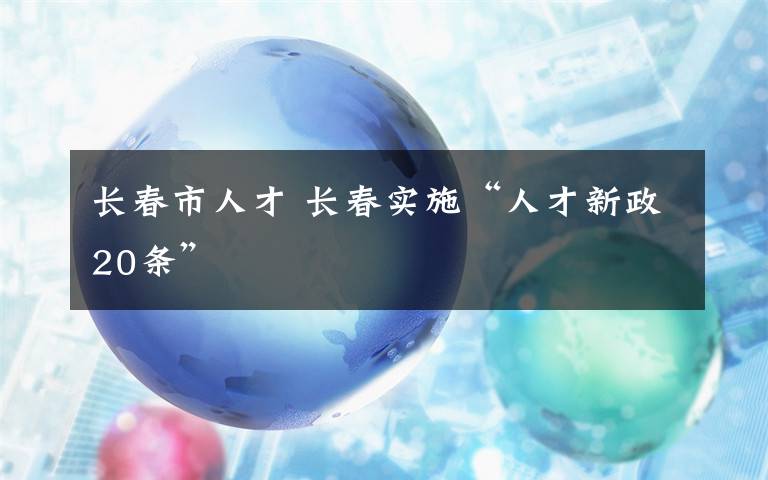 长春市人才 长春实施“人才新政20条”