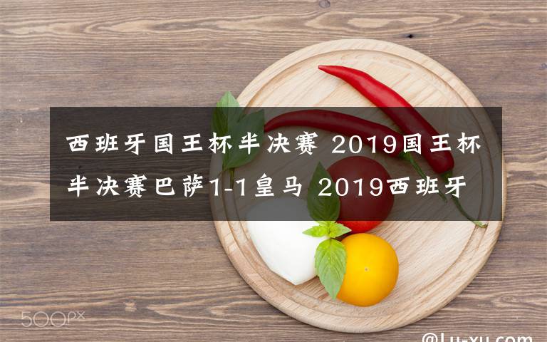 西班牙国王杯半决赛 2019国王杯半决赛巴萨1-1皇马 2019西班牙国王杯半决赛比赛结果