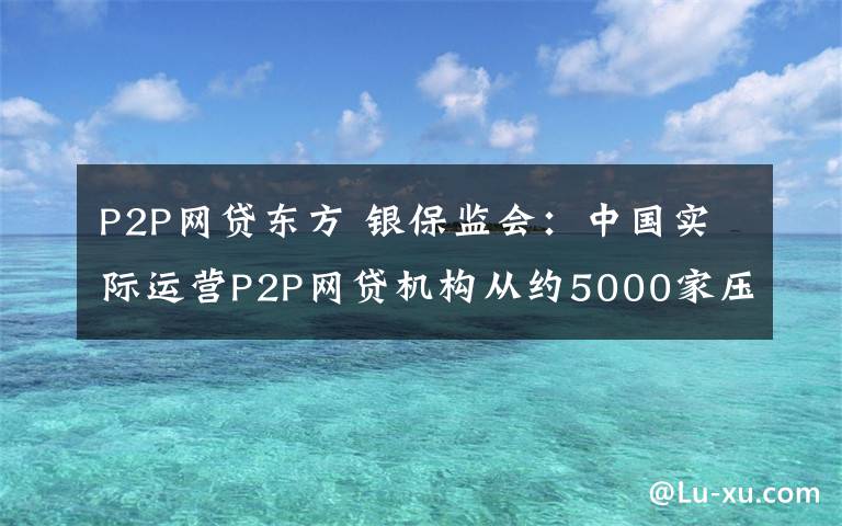 P2P网贷东方 银保监会：中国实际运营P2P网贷机构从约5000家压降至3家