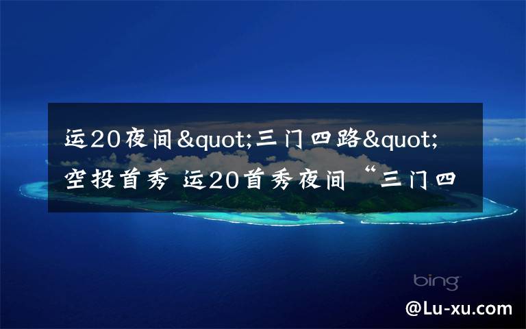 运20夜间"三门四路"空投首秀 运20首秀夜间“三门四路”空投 突击力再提升