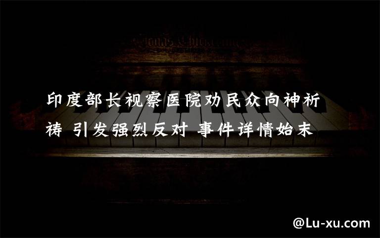 印度部长视察医院劝民众向神祈祷 引发强烈反对 事件详情始末介绍！