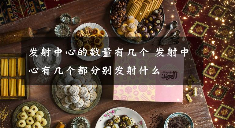 发射中心的数量有几个 发射中心有几个都分别发射什么文章配图