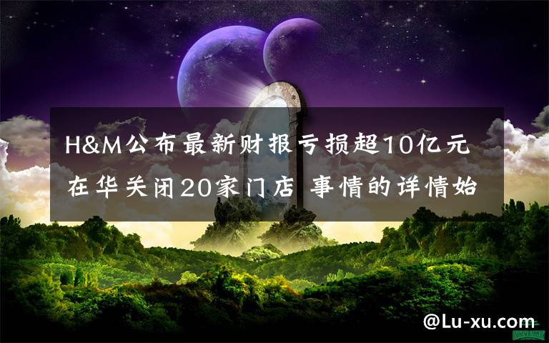 H&M公布最新财报亏损超10亿元 在华关闭20家门店 事情的详情始末是怎么样了！