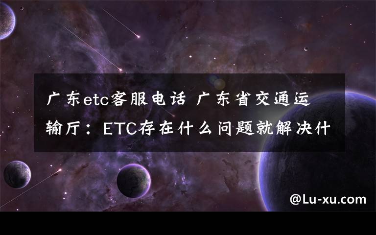广东etc客服电话 广东省交通运输厅：ETC存在什么问题就解决什么问题