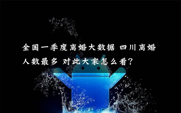 全国一季度离婚大数据 四川离婚人数最多 对此大家怎么看？