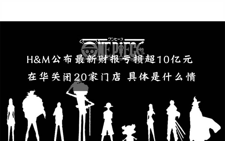 H&M公布最新财报亏损超10亿元 在华关闭20家门店 具体是什么情况？