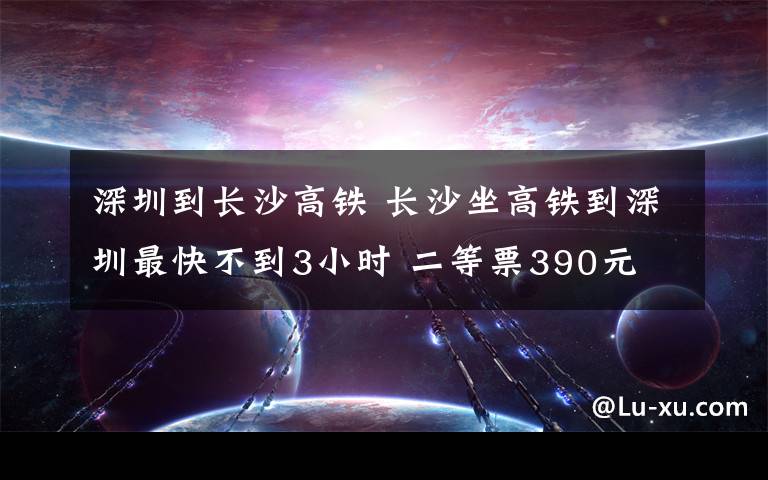 深圳到长沙高铁 长沙坐高铁到深圳最快不到3小时 二等票390元