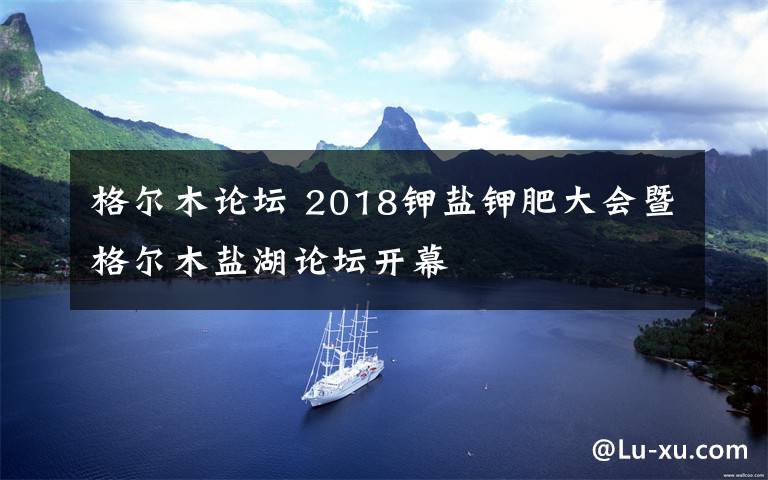 格尔木论坛 2018钾盐钾肥大会暨格尔木盐湖论坛开幕