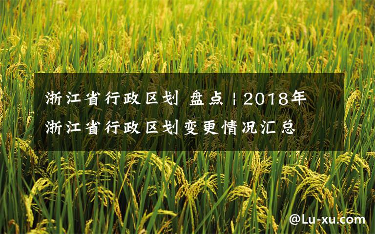 浙江省行政区划 盘点 | 2018年浙江省行政区划变更情况汇总