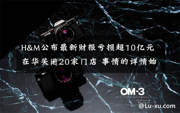 H&M公布最新财报亏损超10亿元 在华关闭20家门店 事情的详情始末是怎么样了！