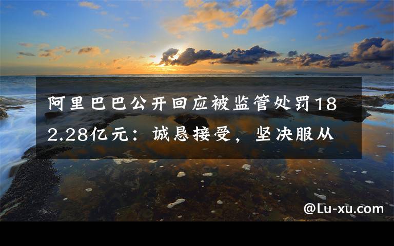 阿里巴巴公开回应被监管处罚182.28亿元：诚恳接受，坚决服从 事件详情始末介绍！