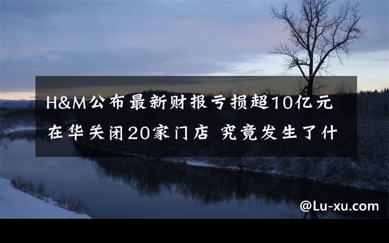 H&M公布最新财报亏损超10亿元 在华关闭20家门店 究竟发生了什么?