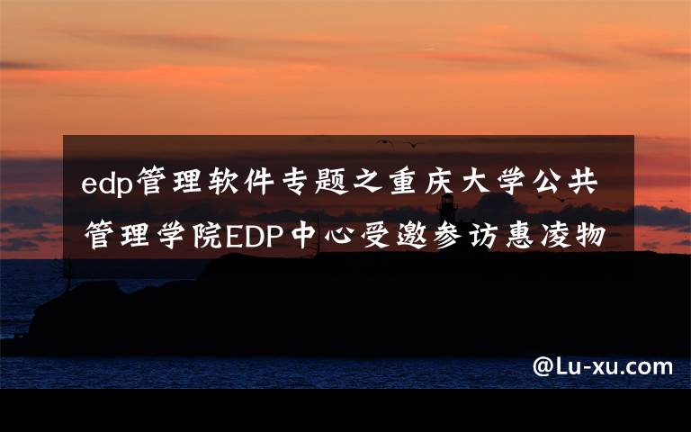 edp管理软件专题之重庆大学公共管理学院EDP中心受邀参访惠凌物流园区 回顾精彩