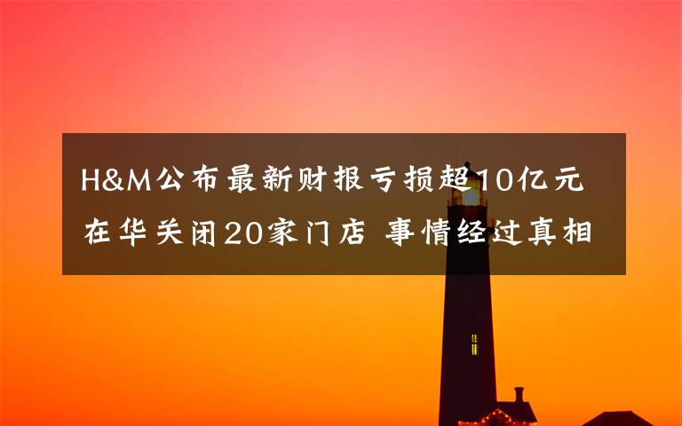 H&M公布最新财报亏损超10亿元 在华关闭20家门店 事情经过真相揭秘！