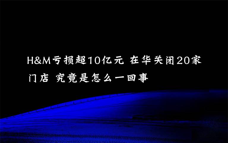 H&M亏损超10亿元 在华关闭20家门店 究竟是怎么一回事