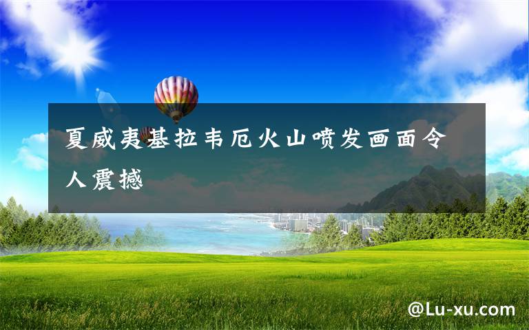 夏威夷基拉韦厄火山喷发画面令人震撼