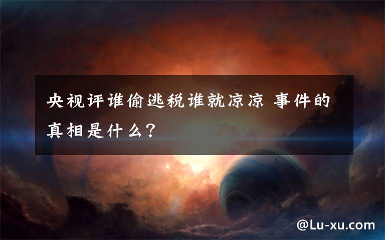 央视评谁偷逃税谁就凉凉 事件的真相是什么？