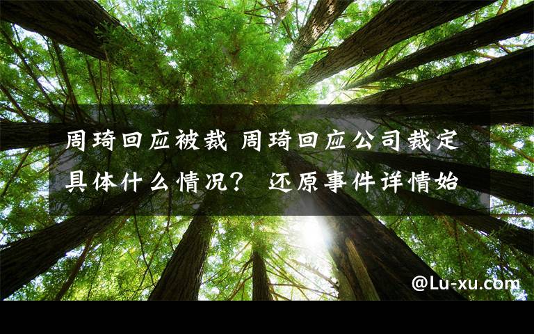 周琦回应被裁 周琦回应公司裁定具体什么情况？ 还原事件详情始末