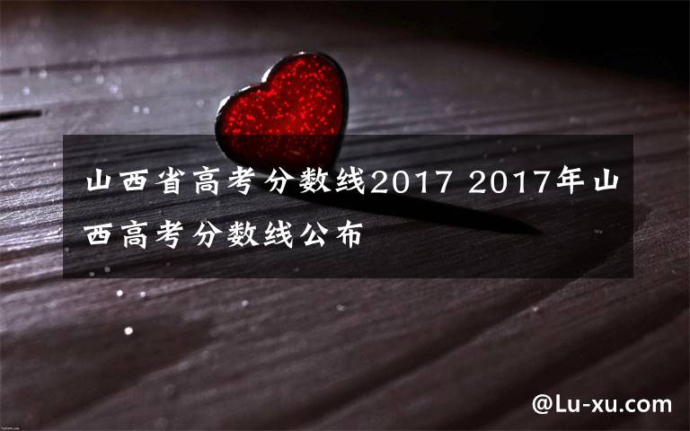 山西省高考分数线2017 2017年山西高考分数线公布