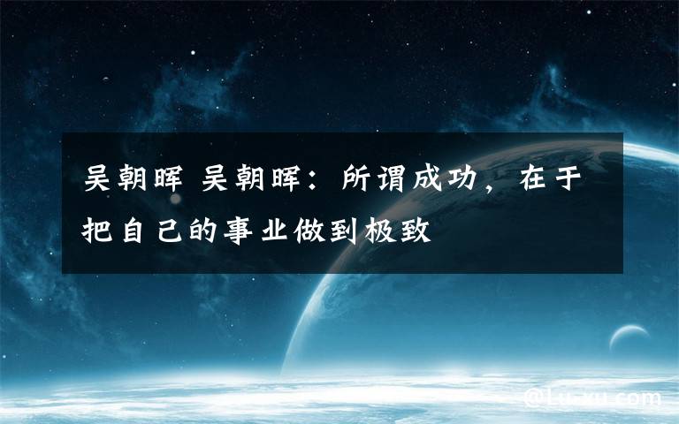 吴朝晖 吴朝晖：所谓成功，在于把自己的事业做到极致