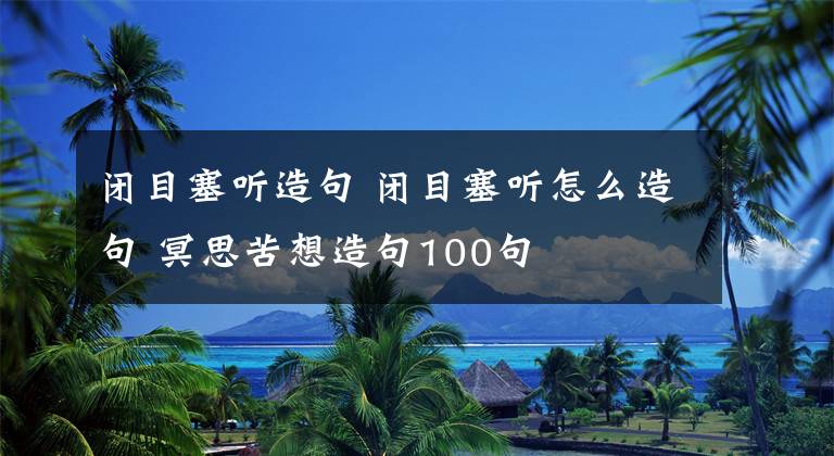 闭目塞听造句 闭目塞听怎么造句 冥思苦想造句100句