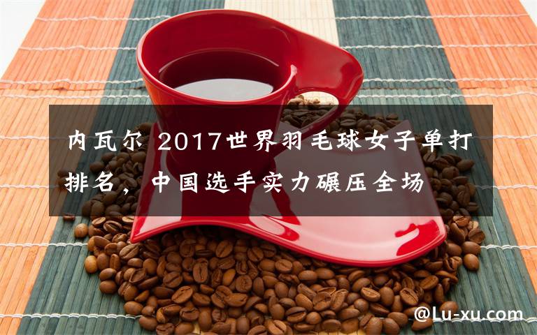 内瓦尔 2017世界羽毛球女子单打排名，中国选手实力碾压全场