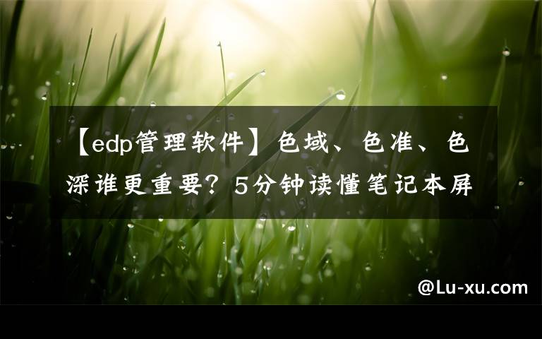 【edp管理软件】色域、色准、色深谁更重要？5分钟读懂笔记本屏幕的参数