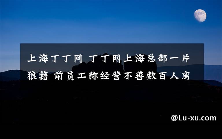 上海丁丁网 丁丁网上海总部一片狼藉 前员工称经营不善数百人离职