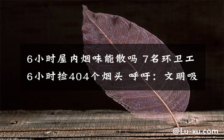 6小时屋内烟味能散吗 7名环卫工6小时捡404个烟头 呼吁：文明吸烟，勿乱扔烟头