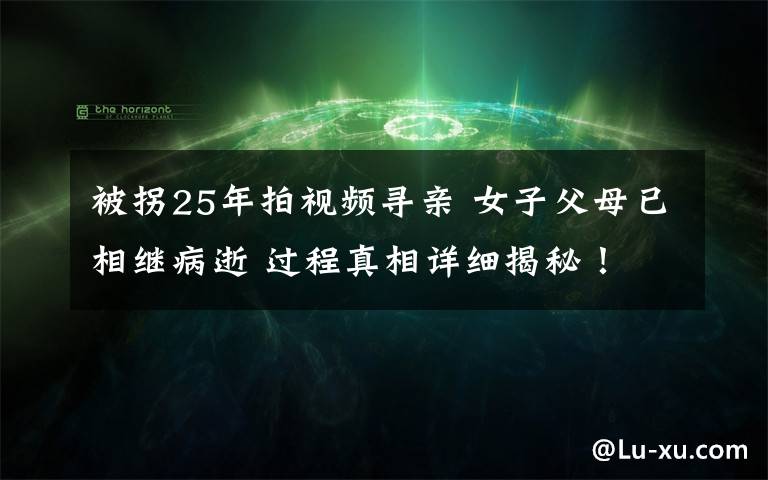 被拐25年拍视频寻亲 女子父母已相继病逝 过程真相详细揭秘！