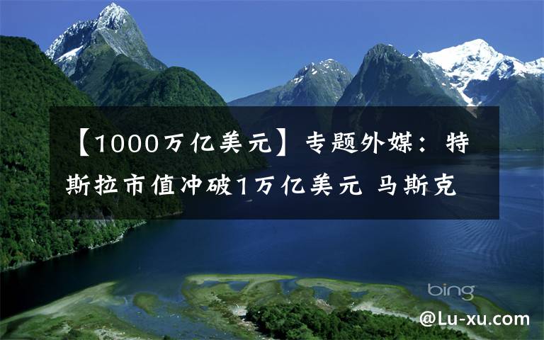 【1000万亿美元】专题外媒：特斯拉市值冲破1万亿美元 马斯克惊呼“疯狂”