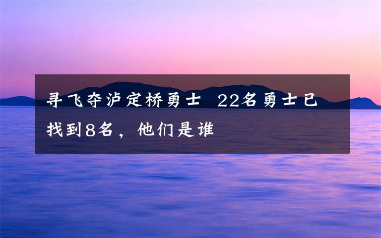 寻飞夺泸定桥勇士  22名勇士已找到8名，他们是谁