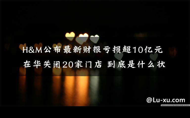 H&M公布最新财报亏损超10亿元 在华关闭20家门店 到底是什么状况？