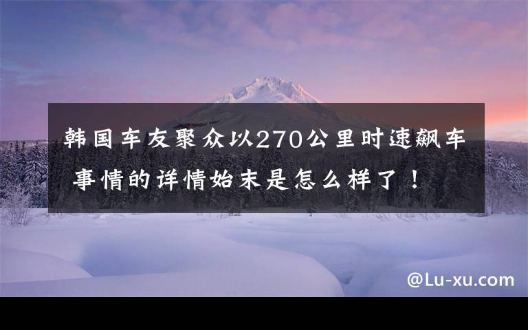 韩国车友聚众以270公里时速飙车 事情的详情始末是怎么样了！