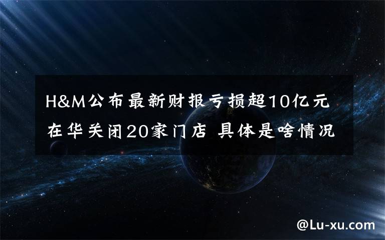 H&M公布最新财报亏损超10亿元 在华关闭20家门店 具体是啥情况?