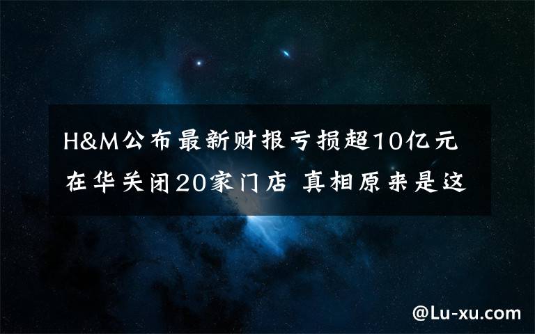 H&M公布最新财报亏损超10亿元 在华关闭20家门店 真相原来是这样！