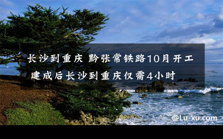 长沙到重庆 黔张常铁路10月开工 建成后长沙到重庆仅需4小时