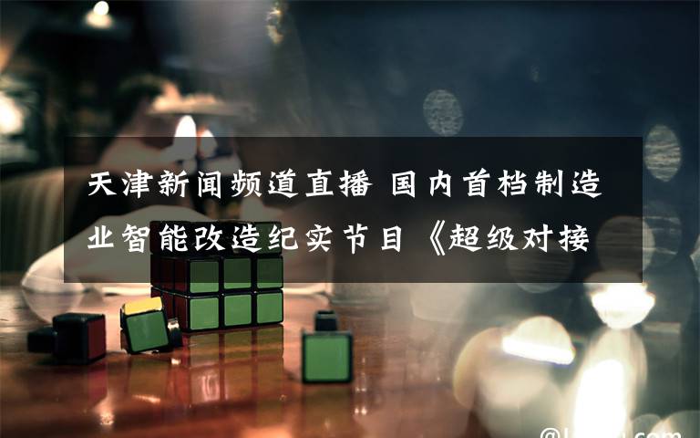 天津新闻频道直播 国内首档制造业智能改造纪实节目《超级对接》明晚天津新闻频道播出