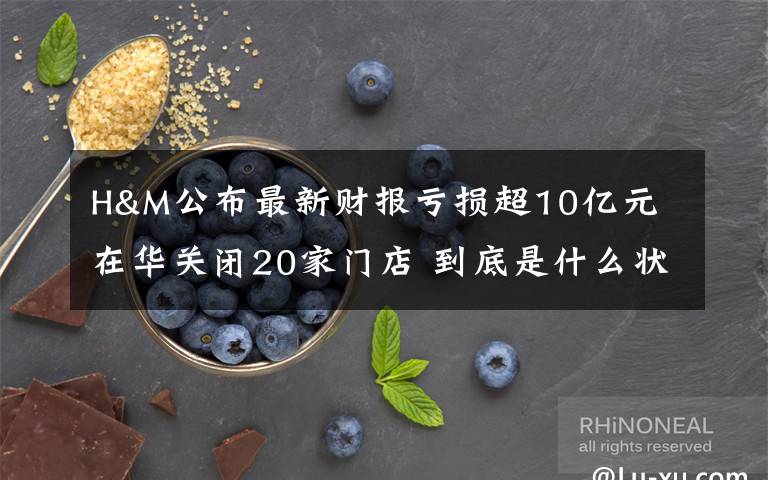 H&M公布最新财报亏损超10亿元 在华关闭20家门店 到底是什么状况？